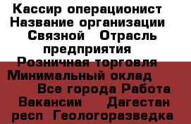 Кассир-операционист › Название организации ­ Связной › Отрасль предприятия ­ Розничная торговля › Минимальный оклад ­ 35 000 - Все города Работа » Вакансии   . Дагестан респ.,Геологоразведка п.